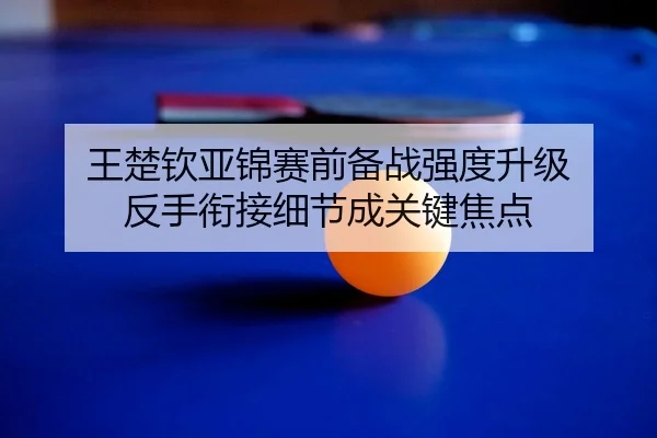 王楚钦亚锦赛前备战强度升级 反手衔接细节成关键焦点