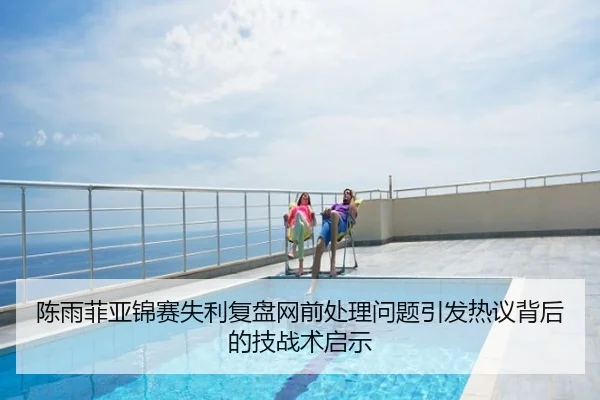 陈雨菲亚锦赛失利复盘网前处理问题引发热议背后的技战术启示